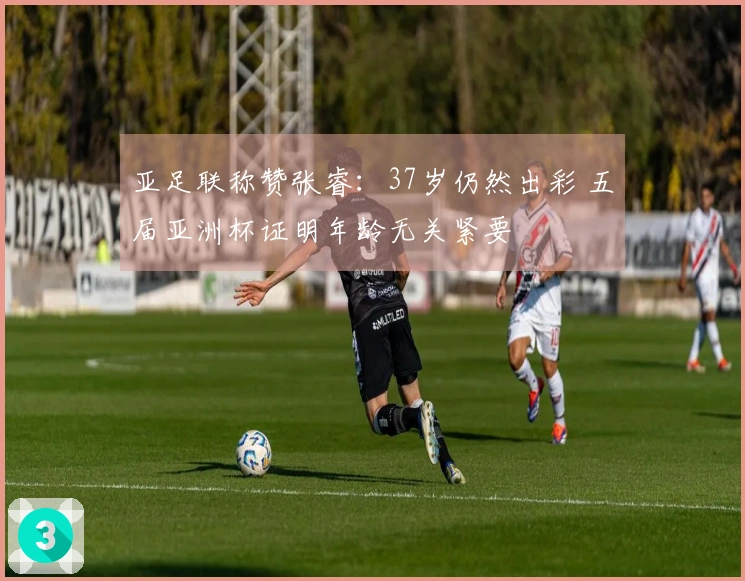 亚足联称赞张睿：37岁仍然出彩 五届亚洲杯证明年龄无关紧要