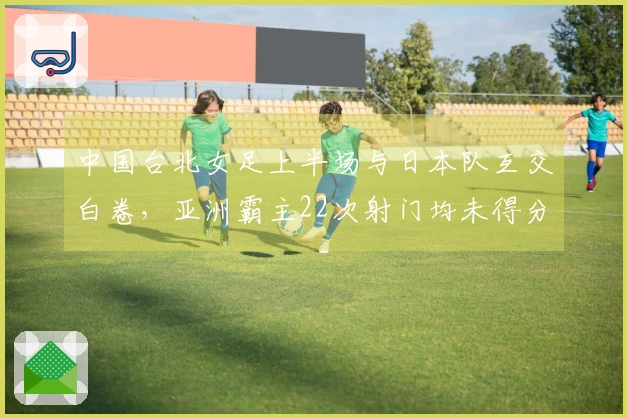 中国台北女足上半场与日本队互交白卷，亚洲霸主22次射门均未得分