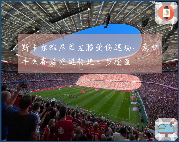 斯卡尔维尼因左膝受伤退场，意杯半决赛后将进行进一步检查