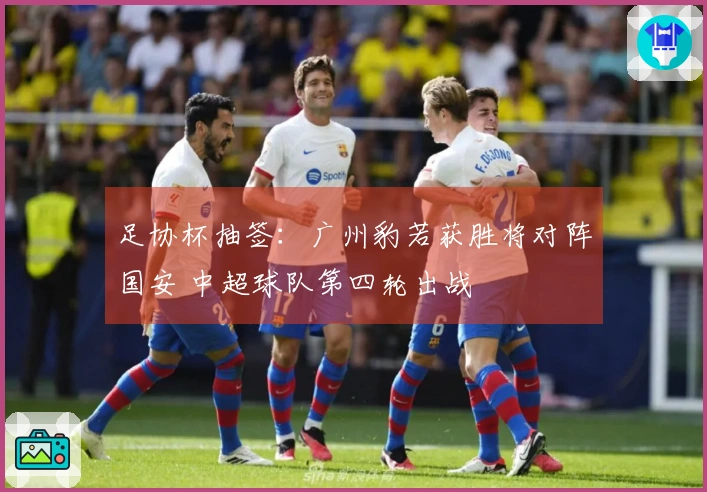 足协杯抽签：广州豹若获胜将对阵国安 中超球队第四轮出战