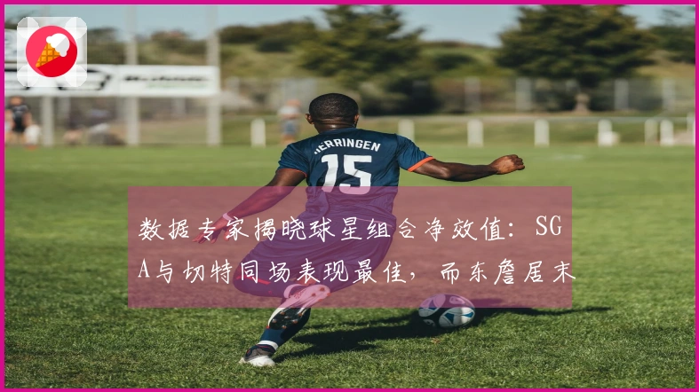 数据专家揭晓球星组合净效值：SGA与切特同场表现最佳，而东詹居末