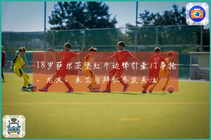 18岁萨尔茨堡红牛边锋引豪门争抢，尤文、米兰与拜仁齐发关注