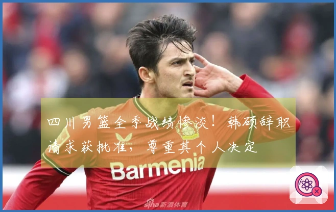 四川男篮全季战绩惨淡！韩硕辞职请求获批准，尊重其个人决定