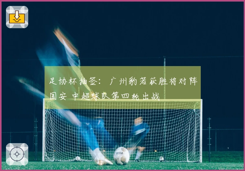 足协杯抽签：广州豹若获胜将对阵国安 中超球队第四轮出战