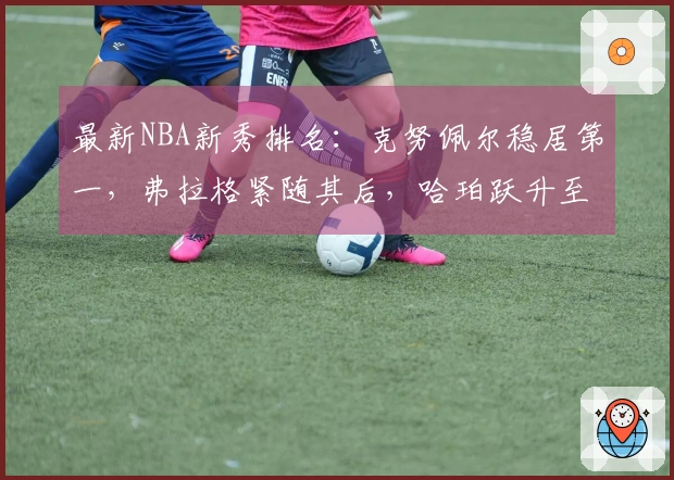 最新NBA新秀排名：克努佩尔稳居第一，弗拉格紧随其后，哈珀跃升至第四位