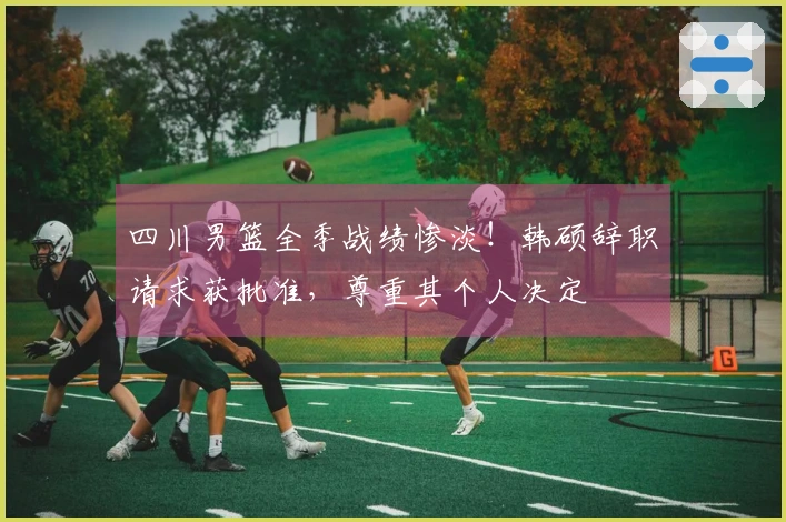 四川男篮全季战绩惨淡！韩硕辞职请求获批准，尊重其个人决定