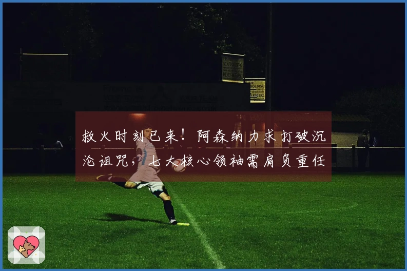 救火时刻已来！阿森纳力求打破沉沦诅咒，七大核心领袖需肩负重任