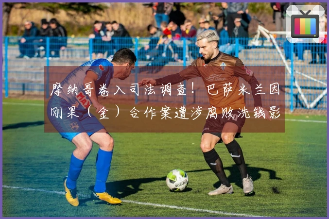 摩纳哥卷入司法调查！巴萨米兰因刚果（金）合作案遭涉腐败洗钱影响