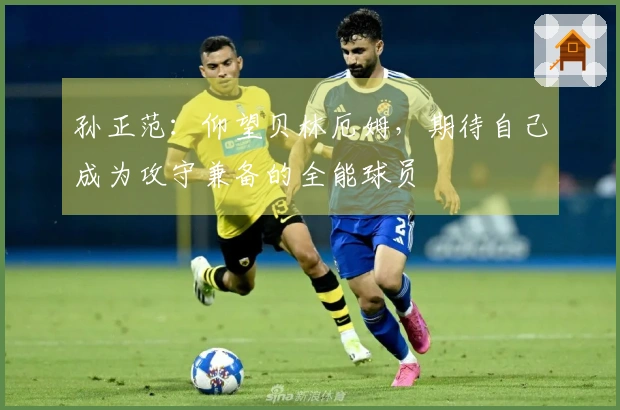 孙正范：仰望贝林厄姆，期待自己成为攻守兼备的全能球员