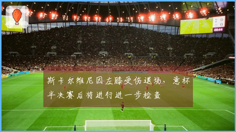 斯卡尔维尼因左膝受伤退场，意杯半决赛后将进行进一步检查