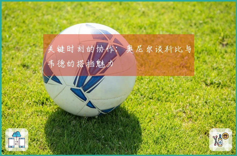 关键时刻的协作：奥尼尔谈科比与韦德的搭档魅力