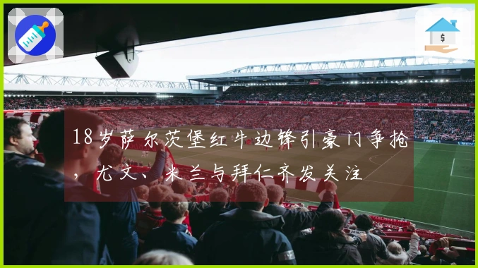 18岁萨尔茨堡红牛边锋引豪门争抢，尤文、米兰与拜仁齐发关注