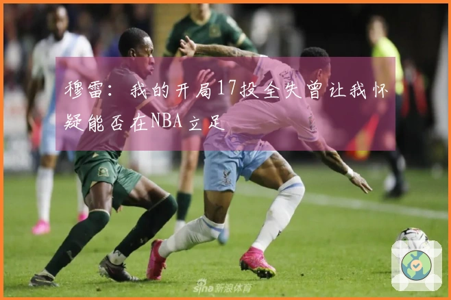 穆雷：我的开局17投全失曾让我怀疑能否在NBA立足