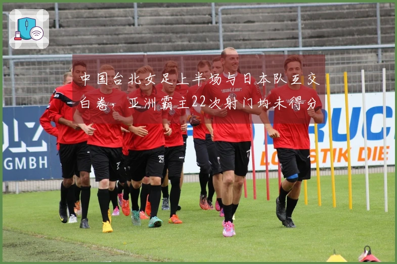 中国台北女足上半场与日本队互交白卷，亚洲霸主22次射门均未得分