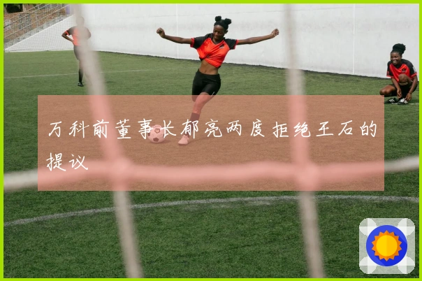 万科前董事长郁亮两度拒绝王石的提议