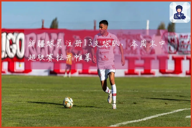 新疆球员注册13支球队，本周末中超联赛拉开帷幕