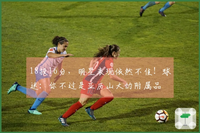 18投16分，明星表现依然不佳！球迷：你不过是亚历山大的附属品