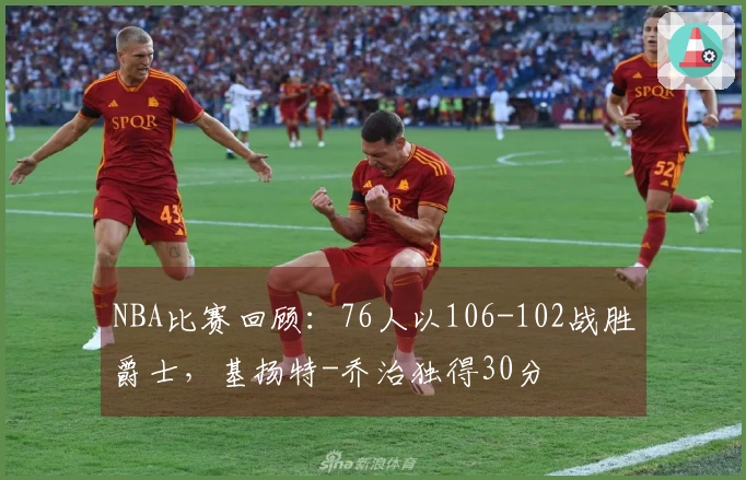 NBA比赛回顾：76人以106-102战胜爵士，基扬特-乔治独得30分
