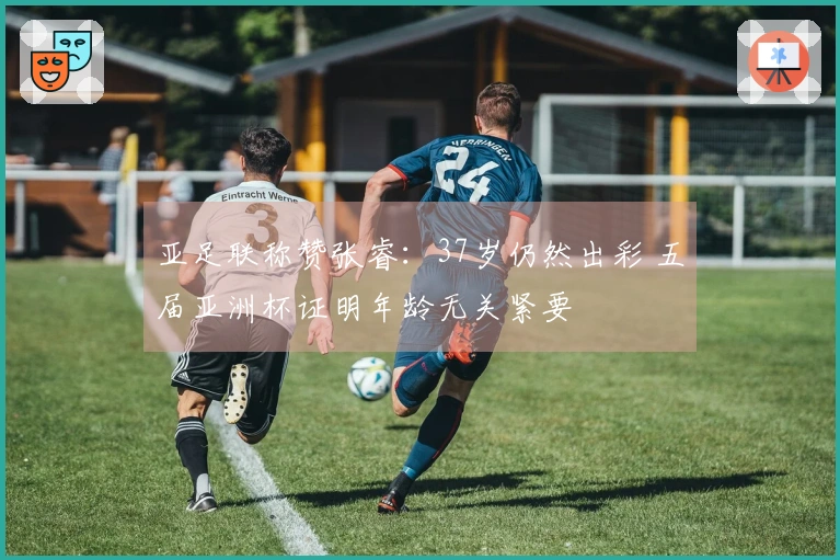 亚足联称赞张睿：37岁仍然出彩 五届亚洲杯证明年龄无关紧要